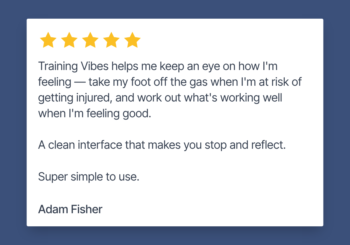 Review by Adam Fisher. 5 stars. "Training Vibes helps me keep an eye on how I'm feeling — take my foot off the gas when I'm at risk of getting injured, and work out what's working well when I'm feeling good. A clean interface that makes you stop and reflect. Super simple to use."