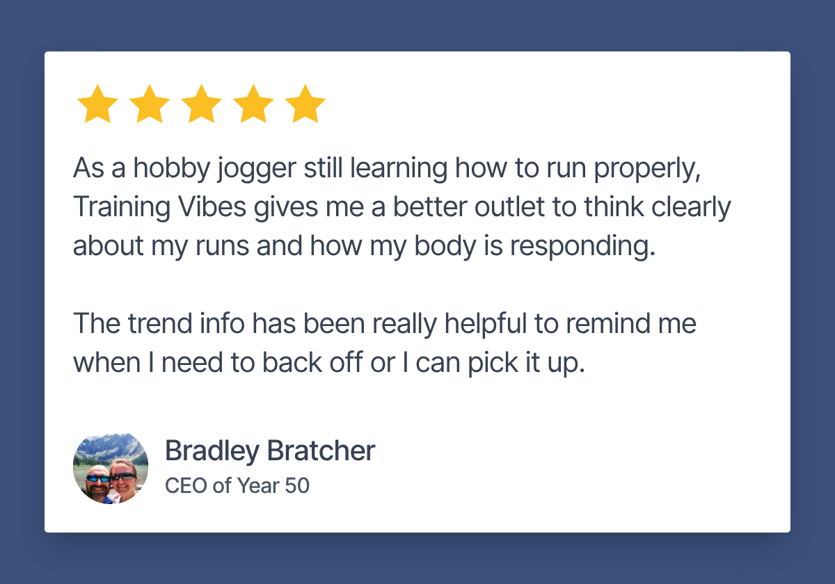 Review by Bradley Bratcher, CEO of Year 50. 5 stars. "As a hobby jogger still learning how to run properly, Training Vibes gives me a better outlet to think clearly about my runs and how my body is responding. The trend info has been really helpful to remind me when I need to back off or I can pick it up."