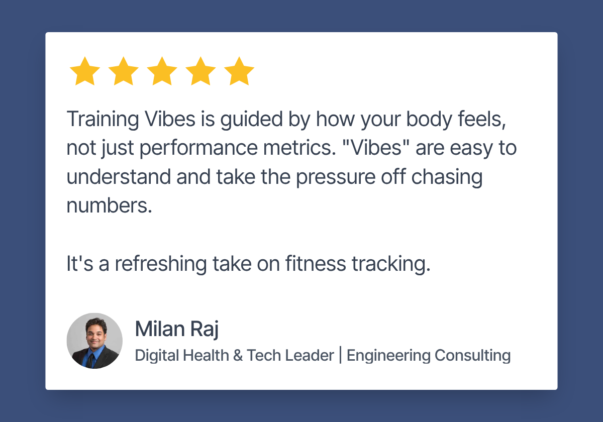 Review by Milan Raj, Digital Health & Tech Leader, Engineering Consulting. 5 stars. "Training Vibes is guided by how your body feels, not just performance metrics. 'Vibes' are easy to understand and take the pressure off chasing numbers. It's a refreshing take on fitness tracking."