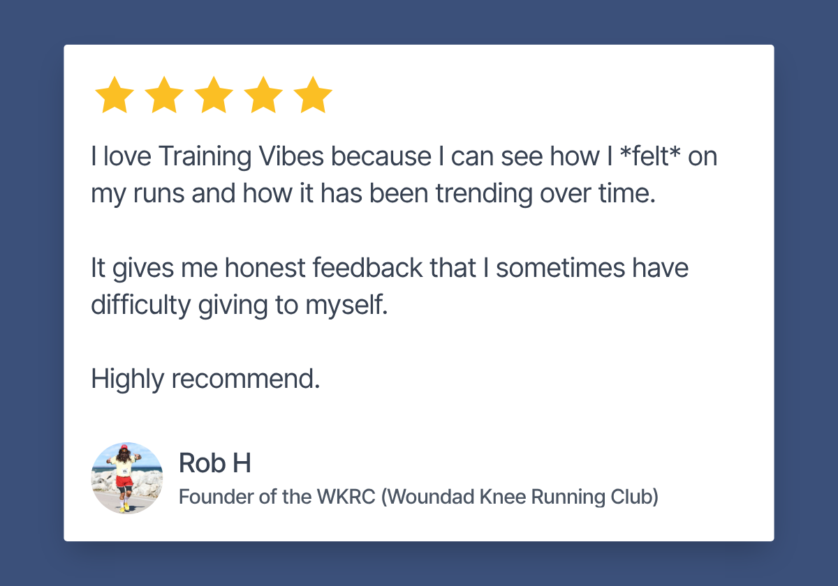 Review by Rob H, Founder of the WKRC. 5 stars. "I love Training Vibes because I can see how I *felt* on my runs and how it has been trending over time. It gives me honest feedback that I sometimes have difficulty giving to myself. Highly recommend."