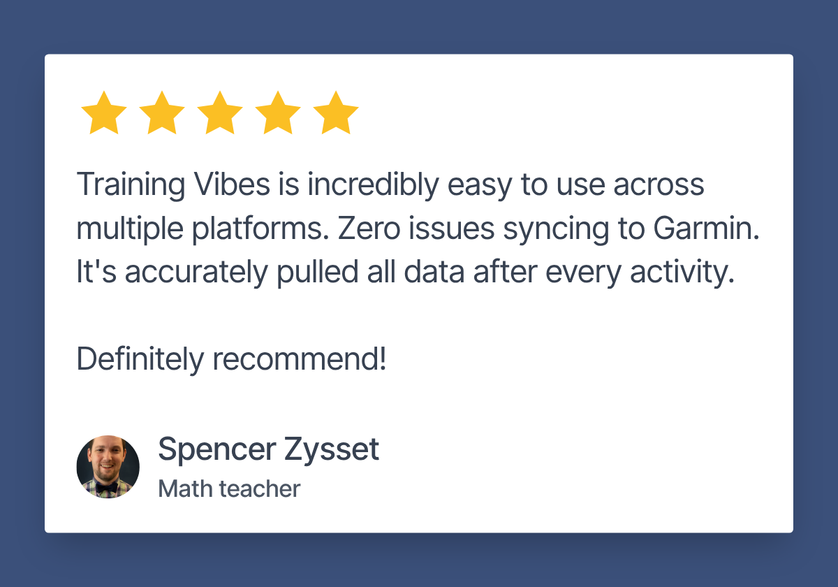 Review by Spencer Zysset, Math teacher. 5 stars. "Training Vibes is incredibly easy to use across multiple platforms. Zero issues syncing to Garmin. It's accurately pulled all data after every activity. Definitely recommend!"