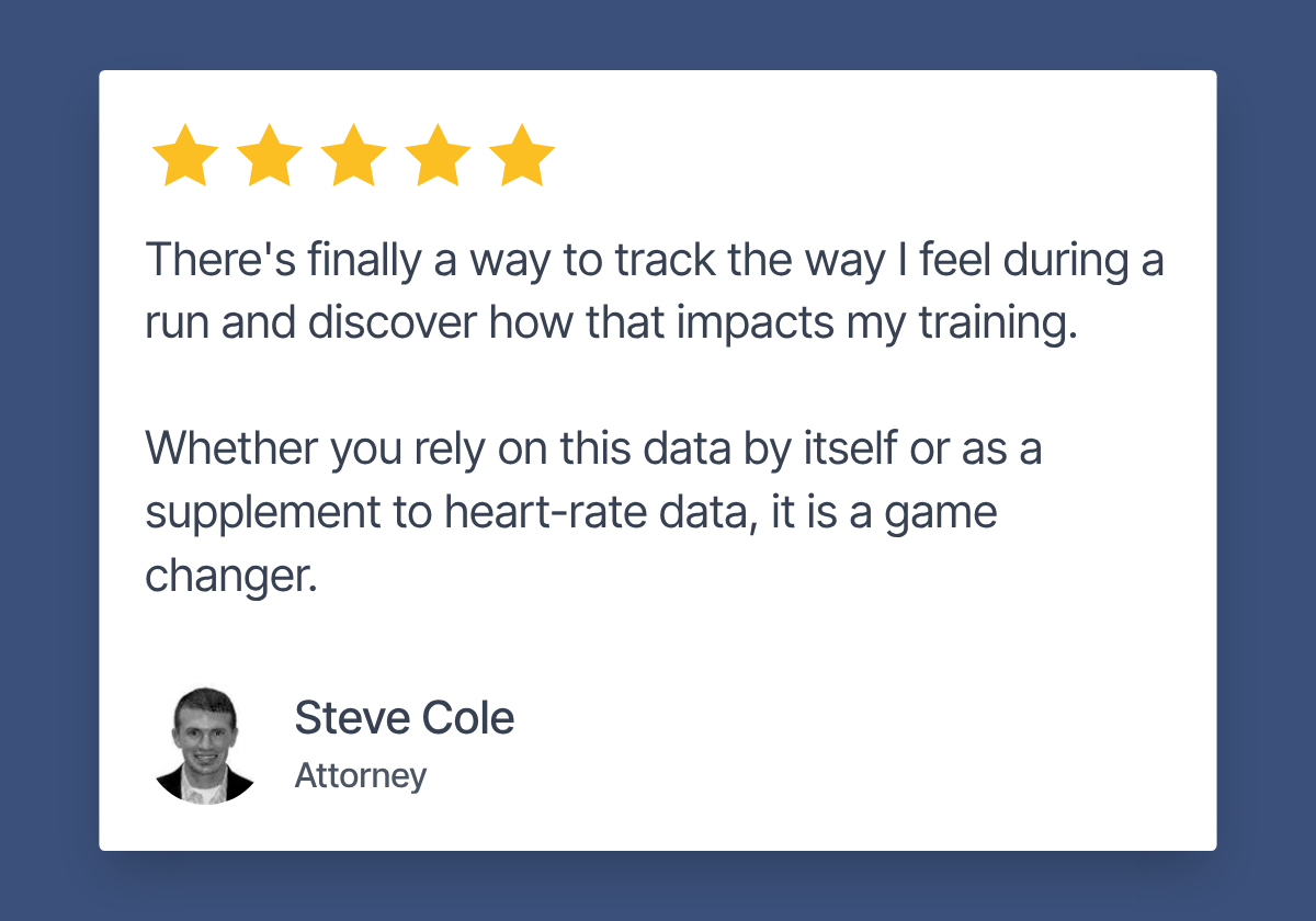 Review by Steve Cole, Attorney. 5 stars. "There's finally a way to track the way I feel during a run and discover how that impacts my training. Whether you rely on this data by itself or as a supplement to heart-rate data, it is a game changer."